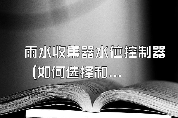 雨水收集器水位控制器 (如何选择和使用雨水收集器水位控制器)