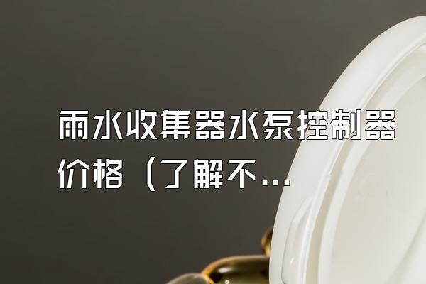 雨水收集器水泵控制器价格 (了解不同品牌和型号的雨水收集器水泵控制器价格)