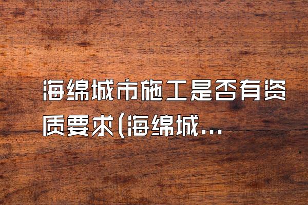 海绵城市施工是否有资质要求(海绵城市施工的资质要求与审批流程)