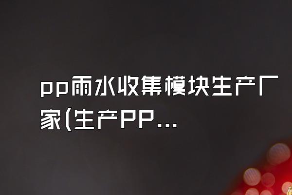 pp雨水收集模块生产厂家(生产PP雨水收集模块的厂家)