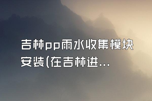 吉林pp雨水收集模块安装(在吉林进行PP雨水收集模块的安装)