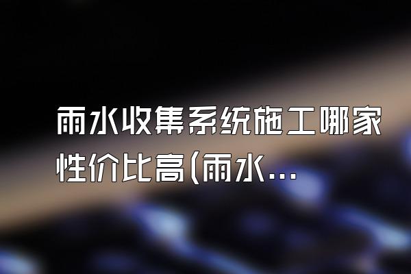 雨水收集系统施工哪家性价比高(雨水收集系统施工哪家的性价比高)