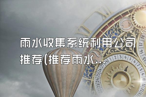 雨水收集系统利用公司推荐(推荐雨水收集系统利用的公司)