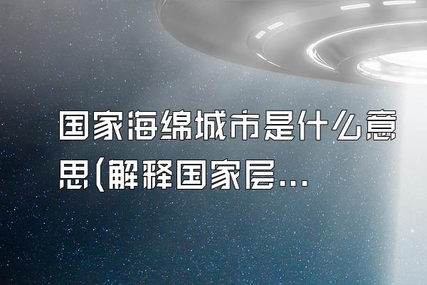 国家海绵城市是什么意思(解释国家层面上的海绵城市概念和意义)