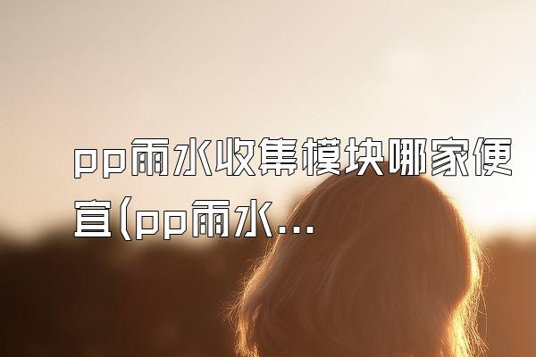 pp雨水收集模块哪家便宜(pp雨水收集模块中哪家价格较便宜)