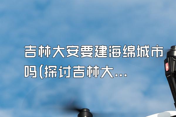 吉林大安要建海绵城市吗(探讨吉林大安地区是否计划建设海绵城市)