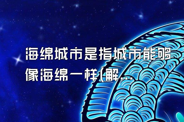 海绵城市是指城市能够像海绵一样(解释海绵城市概念和特点)