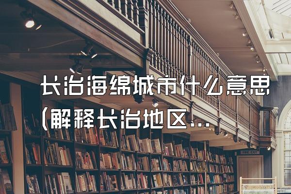 长治海绵城市什么意思(解释长治地区海绵城市的含义和意义)