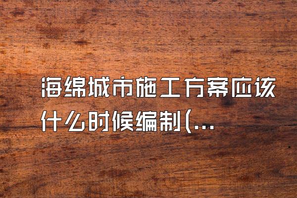 海绵城市施工方案应该什么时候编制(解释海绵城市施工方案的编制时机)