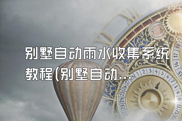 别墅自动雨水收集系统教程(别墅自动雨水收集系统的安装教程)