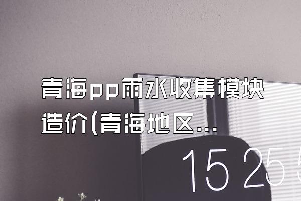 青海pp雨水收集模块造价(青海地区pp雨水收集模块的造价)