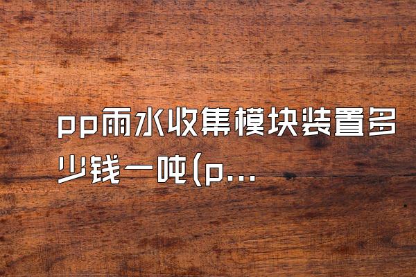 pp雨水收集模块装置多少钱一吨(pp雨水收集模块装置的价格每吨)