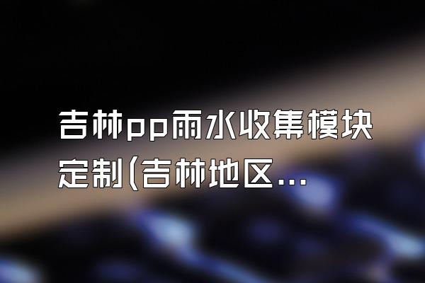 吉林pp雨水收集模块定制(吉林地区pp雨水收集模块的定制服务)