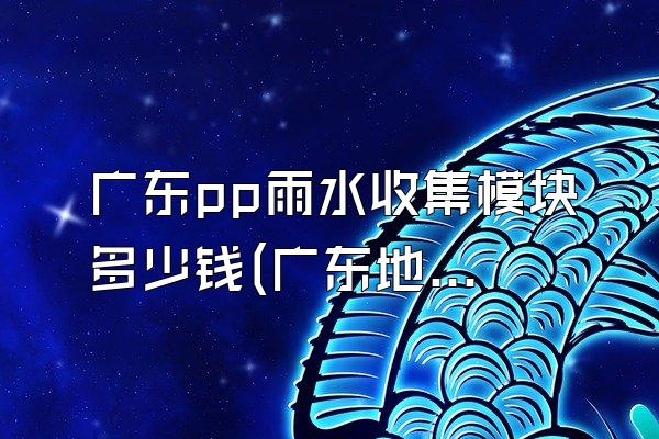 广东pp雨水收集模块多少钱(广东地区pp雨水收集模块的价格情况)