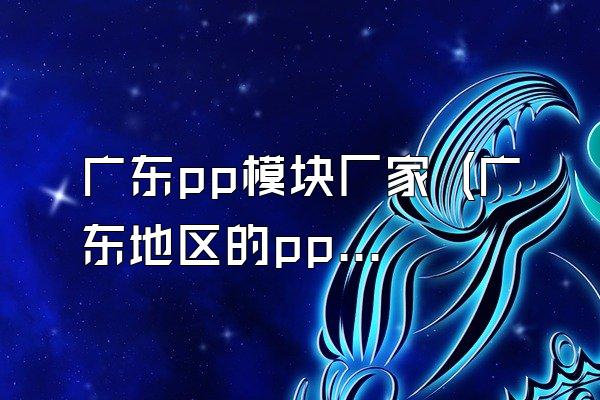 广东pp模块厂家 (广东地区的pp模块厂家)