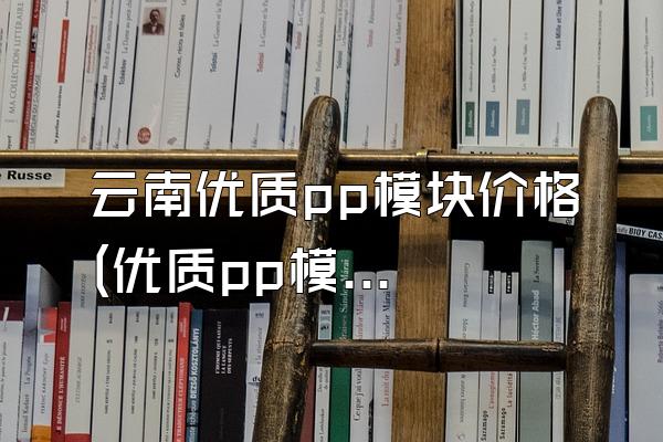 云南优质pp模块价格 (优质pp模块在云南地区的价格)