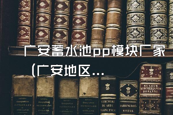 广安蓄水池pp模块厂家 (广安地区的蓄水池pp模块厂家)