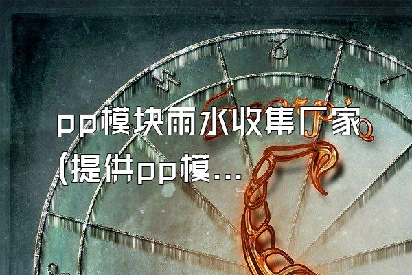 pp模块雨水收集厂家 (提供pp模块的雨水收集厂家)