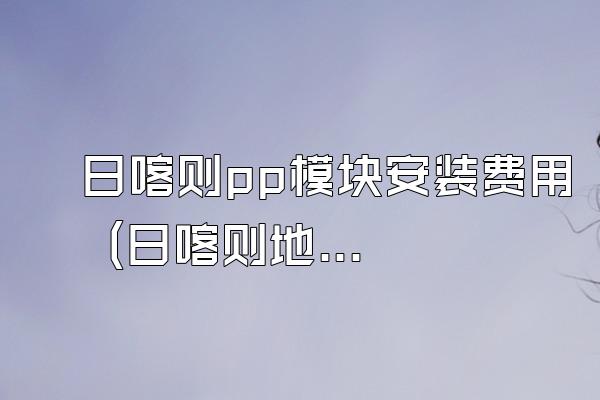 日喀则pp模块安装费用 (日喀则地区pp模块安装的费用)