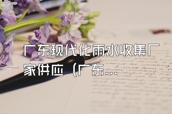 广东现代化雨水收集厂家供应 (广东供应的现代化雨水收集厂家)