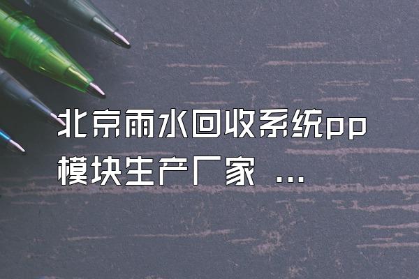 北京雨水回收系统pp模块生产厂家 (北京地区雨水回收系统pp模块的生产厂家)