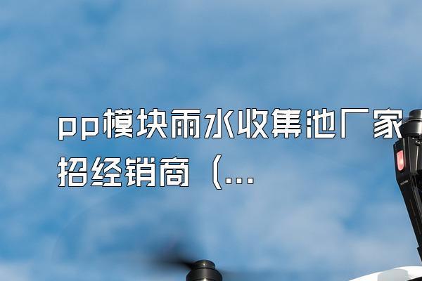 pp模块雨水收集池厂家招经销商 (pp模块雨水收集池的厂家招募经销商)