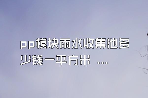 pp模块雨水收集池多少钱一平方米 (pp模块雨水收集池每平方米的价格)