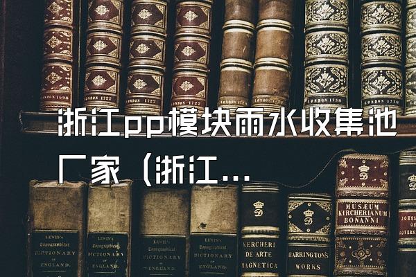 浙江pp模块雨水收集池厂家 (浙江地区的pp模块雨水收集池厂家)