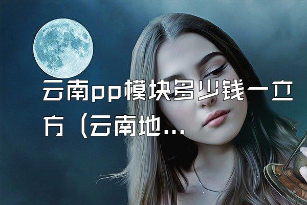 云南pp模块多少钱一立方 (云南地区pp模块的每立方的价格)