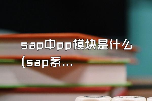 sap中pp模块是什么 (sap系统中的pp模块功能和作用)