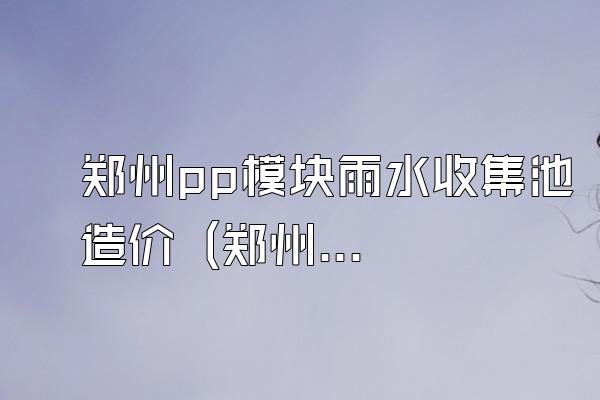 郑州pp模块雨水收集池造价 (郑州地区pp模块雨水收集池的造价)