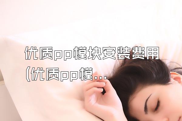 优质pp模块安装费用 (优质pp模块安装的费用)