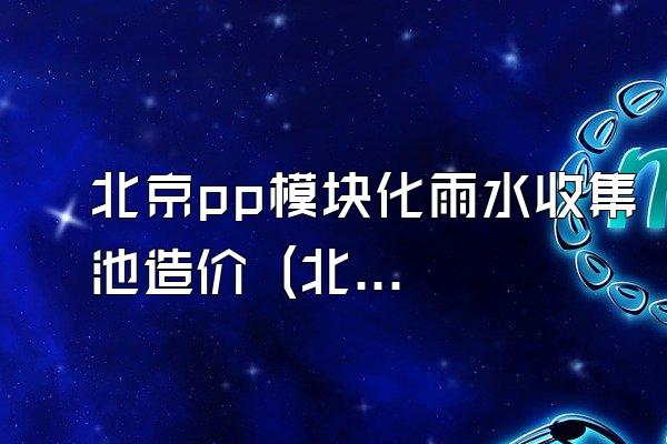 北京pp模块化雨水收集池造价 (北京地区pp模块化雨水收集池的造价)